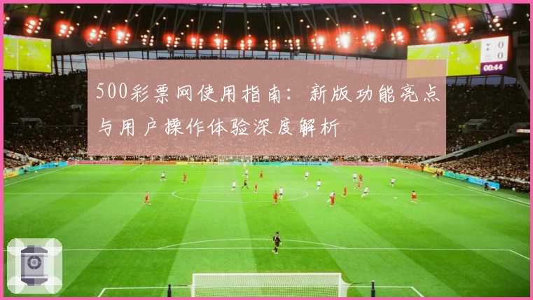 500彩票网使用指南：新版功能亮点与用户操作体验深度解析