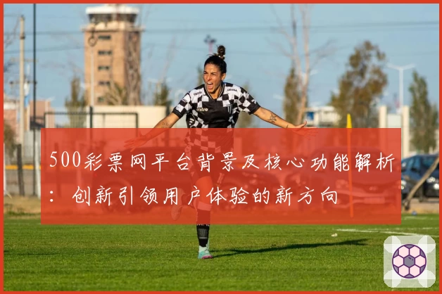 500彩票网平台背景及核心功能解析：创新引领用户体验的新方向