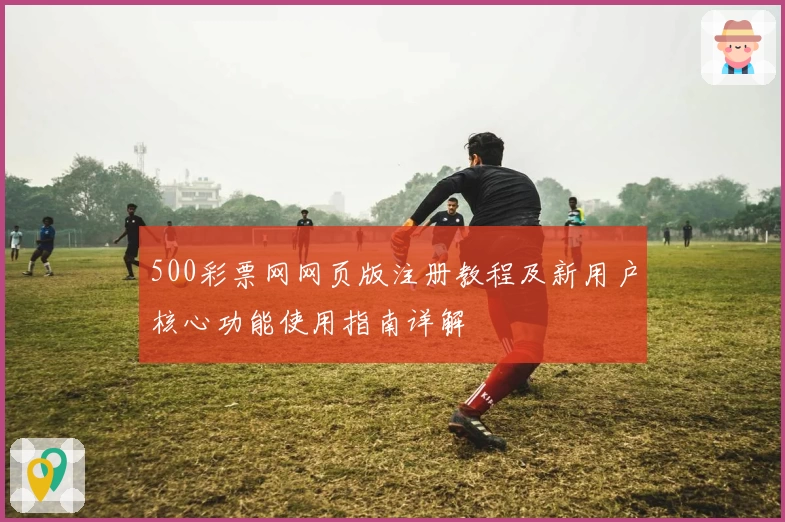 500彩票网网页版注册教程及新用户核心功能使用指南详解