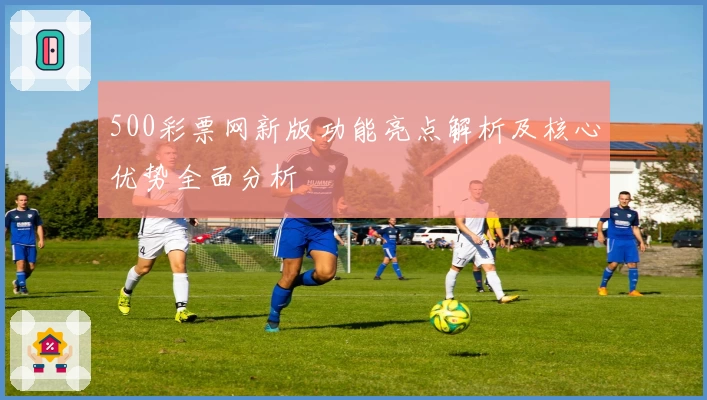 500彩票网新版功能亮点解析及核心优势全面分析