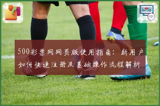 500彩票网网页版使用指南:新用户如何快速注册及基础操作流程解析