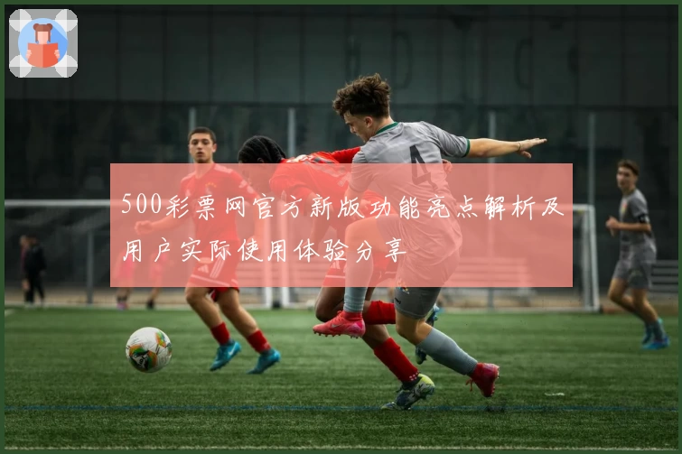 500彩票网官方新版功能亮点解析及用户实际使用体验分享