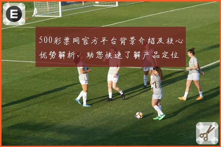 500彩票网官方平台背景介绍及核心优势解析,助您快速了解产品定位与功能亮点