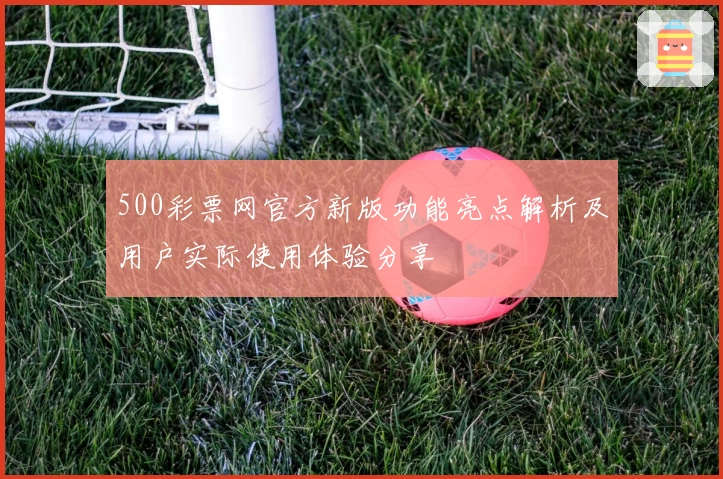 500彩票网官方新版功能亮点解析及用户实际使用体验分享