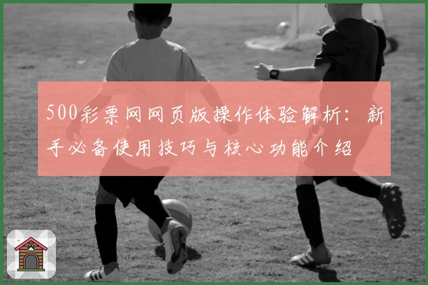 500彩票网网页版操作体验解析:新手必备使用技巧与核心功能介绍