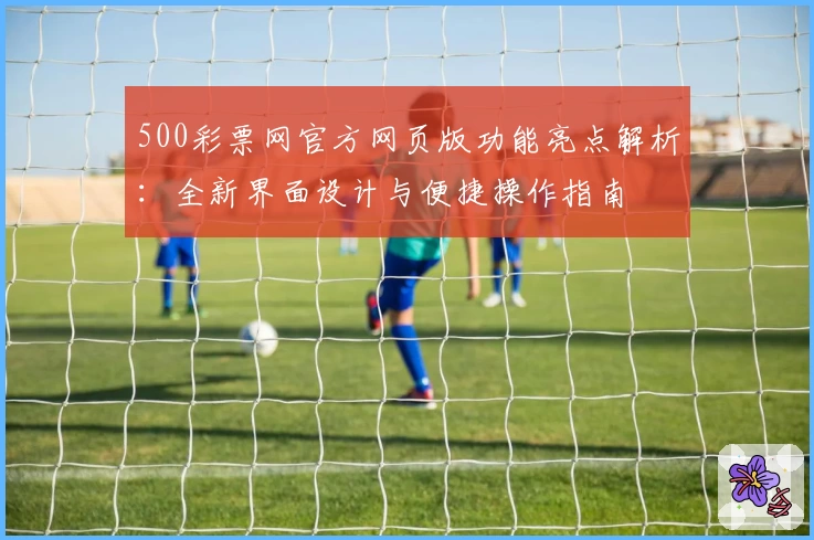 500彩票网官方网页版功能亮点解析：全新界面设计与便捷操作指南