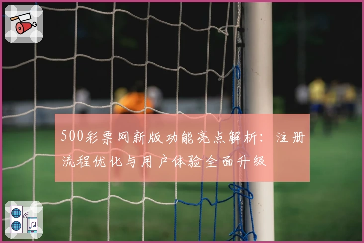 500彩票网新版功能亮点解析：注册流程优化与用户体验全面升级